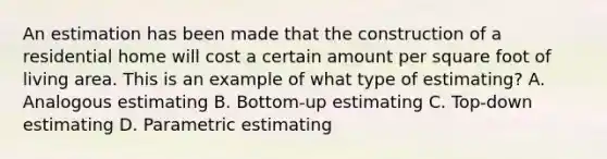 An estimation has been made that the construction of a residential home will cost a certain amount per square foot of living area. This is an example of what type of estimating? A. Analogous estimating B. Bottom-up estimating C. Top-down estimating D. Parametric estimating