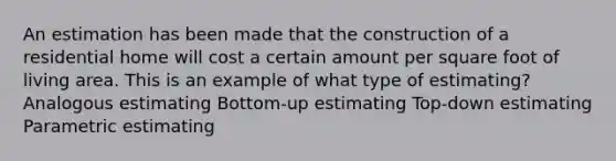 An estimation has been made that the construction of a residential home will cost a certain amount per square foot of living area. This is an example of what type of estimating? Analogous estimating Bottom-up estimating Top-down estimating Parametric estimating