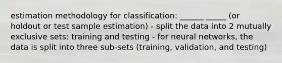 estimation methodology for classification: ______ _____ (or holdout or test sample estimation) - split the data into 2 mutually exclusive sets: training and testing - for neural networks, the data is split into three sub-sets (training, validation, and testing)