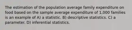 The estimation of the population average family expenditure on food based on the sample average expenditure of 1,000 families is an example of A) a statistic. B) descriptive statistics. C) a parameter. D) inferential statistics.