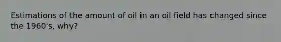 Estimations of the amount of oil in an oil field has changed since the 1960's, why?