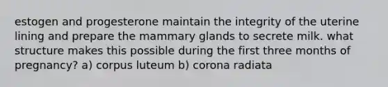 estogen and progesterone maintain the integrity of the uterine lining and prepare the mammary glands to secrete milk. what structure makes this possible during the first three months of pregnancy? a) corpus luteum b) corona radiata