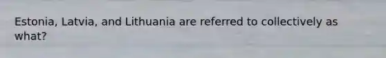 Estonia, Latvia, and Lithuania are referred to collectively as what?