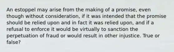 An estoppel may arise from the making of a promise, even though without consideration, if it was intended that the promise should be relied upon and in fact it was relied upon, and if a refusal to enforce it would be virtually to sanction the perpetuation of fraud or would result in other injustice. True or false?