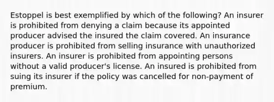 Estoppel is best exemplified by which of the following? An insurer is prohibited from denying a claim because its appointed producer advised the insured the claim covered. An insurance producer is prohibited from selling insurance with unauthorized insurers. An insurer is prohibited from appointing persons without a valid producer's license. An insured is prohibited from suing its insurer if the policy was cancelled for non-payment of premium.