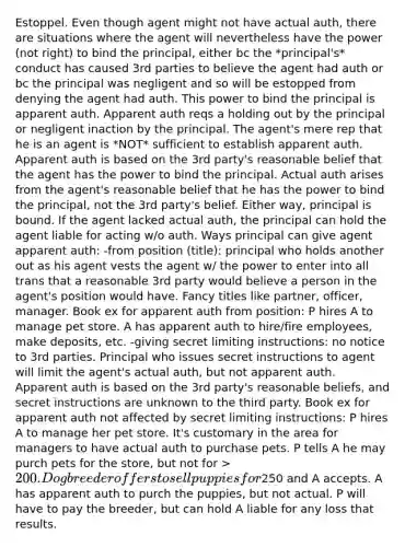 Estoppel. Even though agent might not have actual auth, there are situations where the agent will nevertheless have the power (not right) to bind the principal, either bc the *principal's* conduct has caused 3rd parties to believe the agent had auth or bc the principal was negligent and so will be estopped from denying the agent had auth. This power to bind the principal is apparent auth. Apparent auth reqs a holding out by the principal or negligent inaction by the principal. The agent's mere rep that he is an agent is *NOT* sufficient to establish apparent auth. Apparent auth is based on the 3rd party's reasonable belief that the agent has the power to bind the principal. Actual auth arises from the agent's reasonable belief that he has the power to bind the principal, not the 3rd party's belief. Either way, principal is bound. If the agent lacked actual auth, the principal can hold the agent liable for acting w/o auth. Ways principal can give agent apparent auth: -from position (title): principal who holds another out as his agent vests the agent w/ the power to enter into all trans that a reasonable 3rd party would believe a person in the agent's position would have. Fancy titles like partner, officer, manager. Book ex for apparent auth from position: P hires A to manage pet store. A has apparent auth to hire/fire employees, make deposits, etc. -giving secret limiting instructions: no notice to 3rd parties. Principal who issues secret instructions to agent will limit the agent's actual auth, but not apparent auth. Apparent auth is based on the 3rd party's reasonable beliefs, and secret instructions are unknown to the third party. Book ex for apparent auth not affected by secret limiting instructions: P hires A to manage her pet store. It's customary in the area for managers to have actual auth to purchase pets. P tells A he may purch pets for the store, but not for > 200. Dog breeder offers to sell puppies for250 and A accepts. A has apparent auth to purch the puppies, but not actual. P will have to pay the breeder, but can hold A liable for any loss that results.