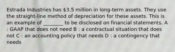 Estrada Industries has 3.5 million in long-term assets. They use the straight-line method of depreciation for these assets. This is an example of ________ to be disclosed on financial statements. A : GAAP that does not need B : a contractual situation that does not C : an accounting policy that needs D : a contingency that needs