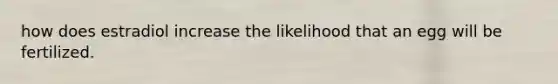 how does estradiol increase the likelihood that an egg will be fertilized.
