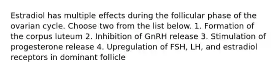 Estradiol has multiple effects during the follicular phase of the ovarian cycle. Choose two from the list below. 1. Formation of the corpus luteum 2. Inhibition of GnRH release 3. Stimulation of progesterone release 4. Upregulation of FSH, LH, and estradiol receptors in dominant follicle