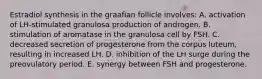 Estradiol synthesis in the graafian follicle involves: A. activation of LH-stimulated granulosa production of androgen. B. stimulation of aromatase in the granulosa cell by FSH. C. decreased secretion of progesterone from the corpus luteum, resulting in increased LH. D. inhibition of the LH surge during the preovulatory period. E. synergy between FSH and progesterone.