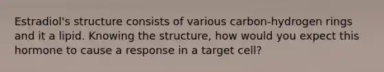 Estradiol's structure consists of various carbon-hydrogen rings and it a lipid. Knowing the structure, how would you expect this hormone to cause a response in a target cell?