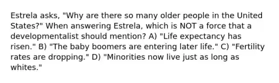 Estrela asks, "Why are there so many older people in the United States?" When answering Estrela, which is NOT a force that a developmentalist should mention? A) "Life expectancy has risen." B) "The baby boomers are entering later life." C) "Fertility rates are dropping." D) "Minorities now live just as long as whites."