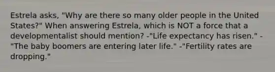 Estrela asks, "Why are there so many older people in the United States?" When answering Estrela, which is NOT a force that a developmentalist should mention? -"Life expectancy has risen." -"The baby boomers are entering later life." -"Fertility rates are dropping."