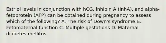 Estriol levels in conjunction with hCG, inhibin A (inhA), and alpha-fetoprotein (AFP) can be obtained during pregnancy to assess which of the following? A. The risk of Down's syndrome B. Fetomaternal function C. Multiple gestations D. Maternal diabetes mellitus