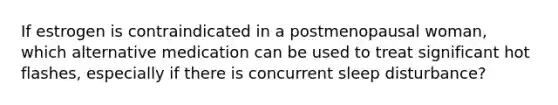 If estrogen is contraindicated in a postmenopausal woman, which alternative medication can be used to treat significant hot flashes, especially if there is concurrent sleep disturbance?