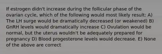 If estrogen didn't increase during the follicular phase of the ovarian cycle, which of the following would most likely result: A) The LH surge would be dramatically decreased (or weakened) B) GnRH levels would dramatically increase C) Ovulation would be normal, but the uterus wouldn't be adequately prepared for pregnancy D) Blood progesterone levels would decrease. E) None of the above are correct