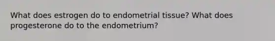 What does estrogen do to endometrial tissue? What does progesterone do to the endometrium?