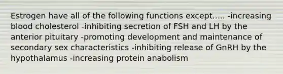 Estrogen have all of the following functions except..... -increasing blood cholesterol -inhibiting secretion of FSH and LH by the anterior pituitary -promoting development and maintenance of secondary sex characteristics -inhibiting release of GnRH by the hypothalamus -increasing protein anabolism