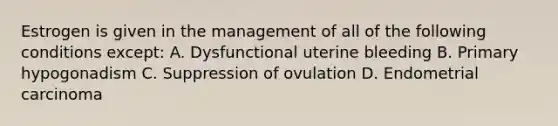 Estrogen is given in the management of all of the following conditions except: A. Dysfunctional uterine bleeding B. Primary hypogonadism C. Suppression of ovulation D. Endometrial carcinoma