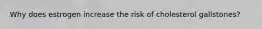 Why does estrogen increase the risk of cholesterol gallstones?