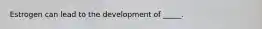 Estrogen can lead to the development of _____.
