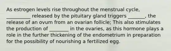 As estrogen levels rise throughout the menstrual cycle, __________ released by the pituitary gland triggers _______, the release of an ovum from an ovarian follicle; This also stimulates the production of ________ in the ovaries, as this hormone plays a role in the further thickening of the endometrium in preparation for the possibility of nourishing a fertilized egg.