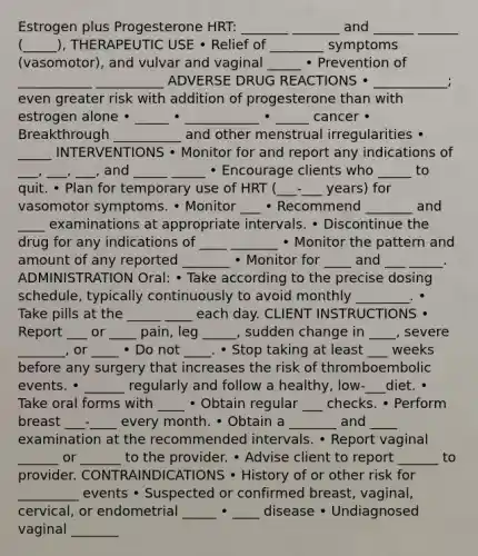 Estrogen plus Progesterone HRT: _______ _______ and ______ ______ (_____), THERAPEUTIC USE • Relief of ________ symptoms (vasomotor), and vulvar and vaginal _____ • Prevention of ___________ __________ ADVERSE DRUG REACTIONS • ___________; even greater risk with addition of progesterone than with estrogen alone • _____ • ___________ • _____ cancer • Breakthrough __________ and other menstrual irregularities • _____ INTERVENTIONS • Monitor for and report any indications of ___, ___, ___, and _____ _____ • Encourage clients who _____ to quit. • Plan for temporary use of HRT (___-___ years) for vasomotor symptoms. • Monitor ___ • Recommend _______ and ____ examinations at appropriate intervals. • Discontinue the drug for any indications of ____ _______ • Monitor the pattern and amount of any reported _______ • Monitor for ____ and ___ _____. ADMINISTRATION Oral: • Take according to the precise dosing schedule, typically continuously to avoid monthly ________. • Take pills at the _____ ____ each day. CLIENT INSTRUCTIONS • Report ___ or ____ pain, leg _____, sudden change in ____, severe _______, or ____ • Do not ____. • Stop taking at least ___ weeks before any surgery that increases the risk of thromboembolic events. • ______ regularly and follow a healthy, low-___diet. • Take oral forms with ____ • Obtain regular ___ checks. • Perform breast ___-____ every month. • Obtain a _______ and ____ examination at the recommended intervals. • Report vaginal ______ or ______ to the provider. • Advise client to report ______ to provider. CONTRAINDICATIONS • History of or other risk for _________ events • Suspected or confirmed breast, vaginal, cervical, or endometrial _____ • ____ disease • Undiagnosed vaginal _______