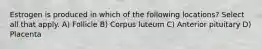 Estrogen is produced in which of the following locations? Select all that apply. A) Follicle B) Corpus luteum C) Anterior pituitary D) Placenta