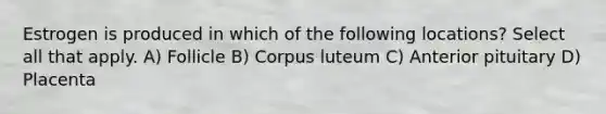 Estrogen is produced in which of the following locations? Select all that apply. A) Follicle B) Corpus luteum C) Anterior pituitary D) Placenta
