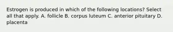 Estrogen is produced in which of the following locations? Select all that apply. A. follicle B. corpus luteum C. anterior pituitary D. placenta