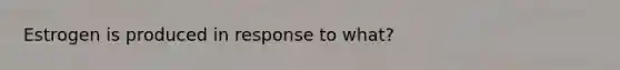 Estrogen is produced in response to what?