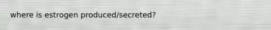 where is estrogen produced/secreted?