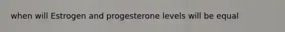 when will Estrogen and progesterone levels will be equal