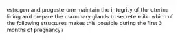 estrogen and progesterone maintain the integrity of the uterine lining and prepare the mammary glands to secrete milk. which of the following structures makes this possible during the first 3 months of pregnancy?