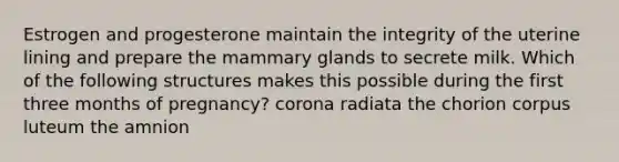 Estrogen and progesterone maintain the integrity of the uterine lining and prepare the mammary glands to secrete milk. Which of the following structures makes this possible during the first three months of pregnancy? corona radiata the chorion corpus luteum the amnion