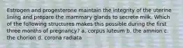 Estrogen and progesterone maintain the integrity of the uterine lining and prepare the mammary glands to secrete milk. Which of the following structures makes this possible during the first three months of pregnancy? a. corpus luteum b. the amnion c. the chorion d. corona radiata