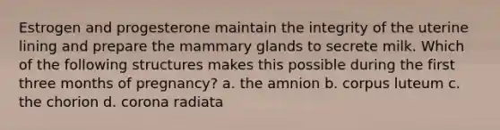 Estrogen and progesterone maintain the integrity of the uterine lining and prepare the mammary glands to secrete milk. Which of the following structures makes this possible during the first three months of pregnancy? a. the amnion b. corpus luteum c. the chorion d. corona radiata