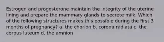 Estrogen and progesterone maintain the integrity of the uterine lining and prepare the mammary glands to secrete milk. Which of the following structures makes this possible during the first 3 months of pregnancy? a. the chorion b. corona radiata c. the corpus luteum d. the amnion