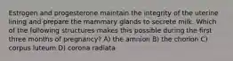 Estrogen and progesterone maintain the integrity of the uterine lining and prepare the mammary glands to secrete milk. Which of the following structures makes this possible during the first three months of pregnancy? A) the amnion B) the chorion C) corpus luteum D) corona radiata