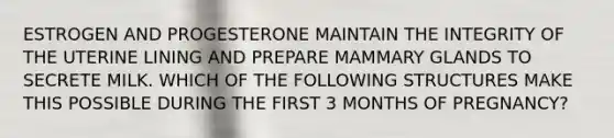 ESTROGEN AND PROGESTERONE MAINTAIN THE INTEGRITY OF THE UTERINE LINING AND PREPARE MAMMARY GLANDS TO SECRETE MILK. WHICH OF THE FOLLOWING STRUCTURES MAKE THIS POSSIBLE DURING THE FIRST 3 MONTHS OF PREGNANCY?