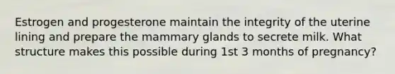 Estrogen and progesterone maintain the integrity of the uterine lining and prepare the mammary glands to secrete milk. What structure makes this possible during 1st 3 months of pregnancy?