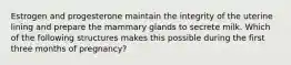 Estrogen and progesterone maintain the integrity of the uterine lining and prepare the mammary glands to secrete milk. Which of the following structures makes this possible during the first three months of pregnancy?