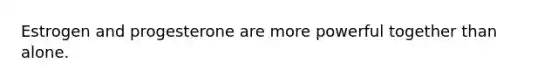 Estrogen and progesterone are more powerful together than alone.