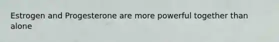 Estrogen and Progesterone are more powerful together than alone