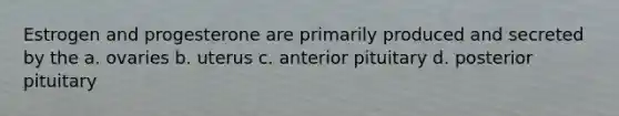 Estrogen and progesterone are primarily produced and secreted by the a. ovaries b. uterus c. anterior pituitary d. posterior pituitary