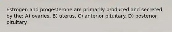 Estrogen and progesterone are primarily produced and secreted by the: A) ovaries. B) uterus. C) anterior pituitary. D) posterior pituitary.