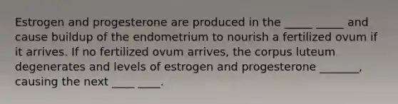 Estrogen and progesterone are produced in the _____ _____ and cause buildup of the endometrium to nourish a fertilized ovum if it arrives. If no fertilized ovum arrives, the corpus luteum degenerates and levels of estrogen and progesterone _______, causing the next ____ ____.