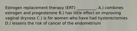 Estrogen replacement therapy (ERT) __________. A.) combines estrogen and progesterone B.) has little effect on improving vaginal dryness C.) is for women who have had hysterectomies D.) lessens the risk of cancer of the endometrium