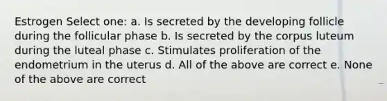 Estrogen Select one: a. Is secreted by the developing follicle during the follicular phase b. Is secreted by the corpus luteum during the luteal phase c. Stimulates proliferation of the endometrium in the uterus d. All of the above are correct e. None of the above are correct