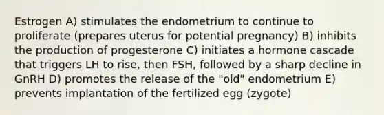 Estrogen A) stimulates the endometrium to continue to proliferate (prepares uterus for potential pregnancy) B) inhibits the production of progesterone C) initiates a hormone cascade that triggers LH to rise, then FSH, followed by a sharp decline in GnRH D) promotes the release of the "old" endometrium E) prevents implantation of the fertilized egg (zygote)